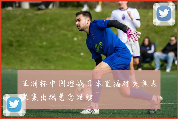 亚洲杯中国迎战日本直播对决焦点聚集出线悬念延续