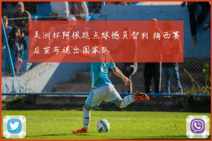 美洲杯阿根廷点球憾负智利 梅西赛后宣布退出国家队