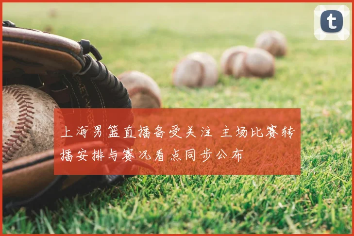 上海男篮直播备受关注 主场比赛转播安排与赛况看点同步公布