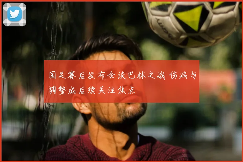 国足赛后发布会谈巴林之战 伤病与调整成后续关注焦点