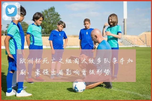 欧洲杯死亡之组淘汰致多队争夺加剧,豪强出局影响晋级形势