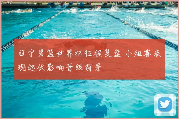 辽宁男篮世界杯征程复盘 小组赛表现起伏影响晋级前景