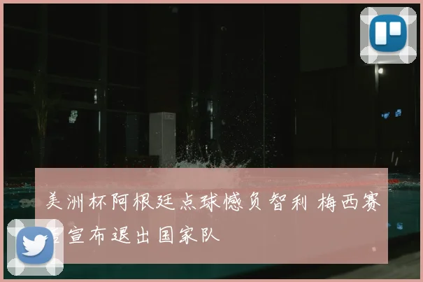 美洲杯阿根廷点球憾负智利 梅西赛后宣布退出国家队