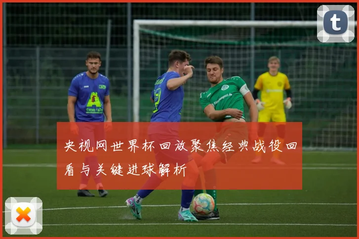 央视网世界杯回放聚焦经典战役回看与关键进球解析