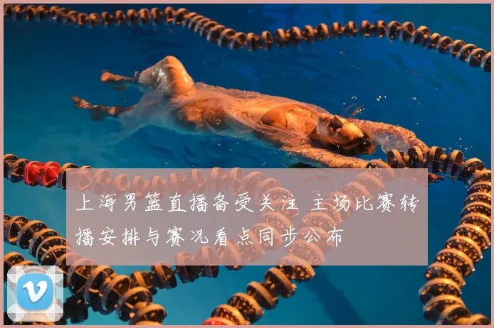 上海男篮直播备受关注 主场比赛转播安排与赛况看点同步公布
