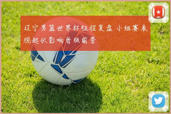 辽宁男篮世界杯征程复盘 小组赛表现起伏影响晋级前景