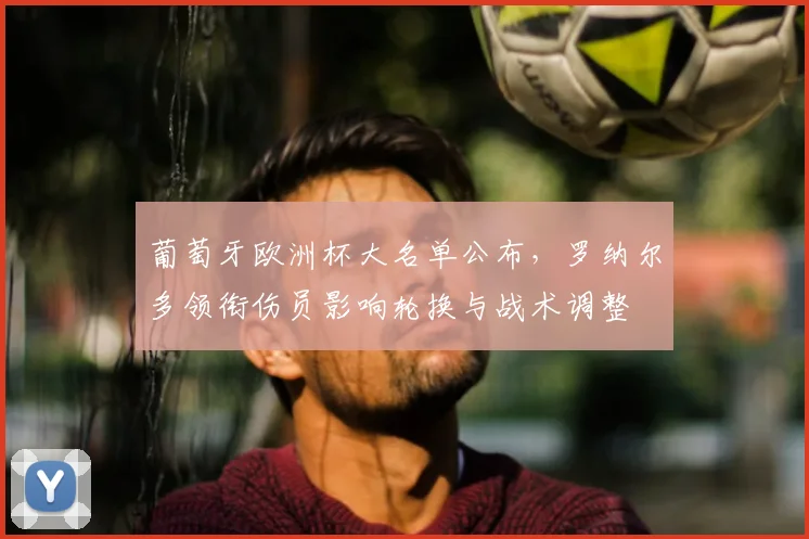 葡萄牙欧洲杯大名单公布，罗纳尔多领衔伤员影响轮换与战术调整