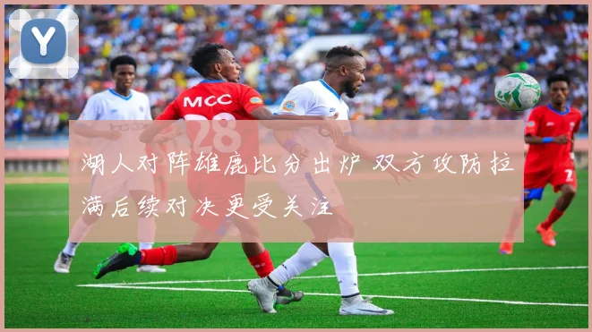 湖人对阵雄鹿比分出炉 双方攻防拉满后续对决更受关注
