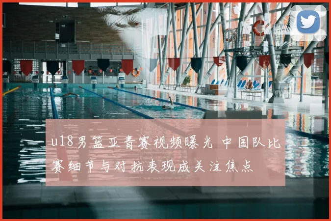 u18男篮亚青赛视频曝光 中国队比赛细节与对抗表现成关注焦点