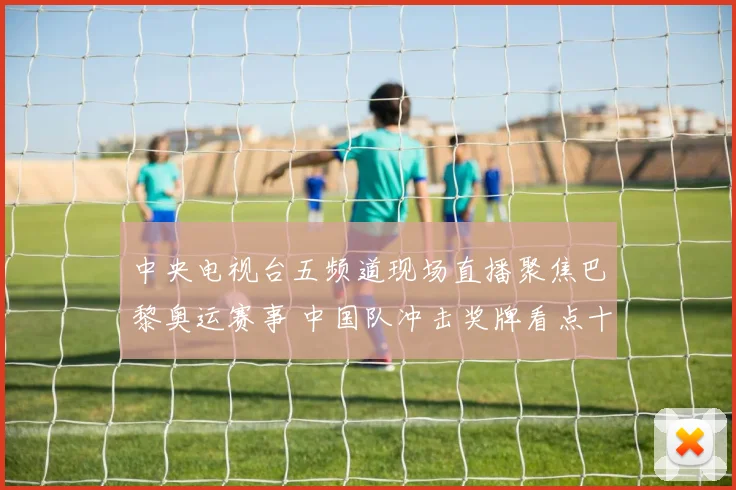中央电视台五频道现场直播聚焦巴黎奥运赛事 中国队冲击奖牌看点十足