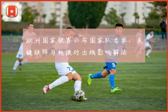 欧洲国家联赛公布国家队名单，关键缺阵与轮换对出线影响解读