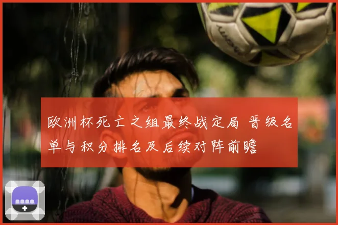 欧洲杯死亡之组最终战定局 晋级名单与积分排名及后续对阵前瞻