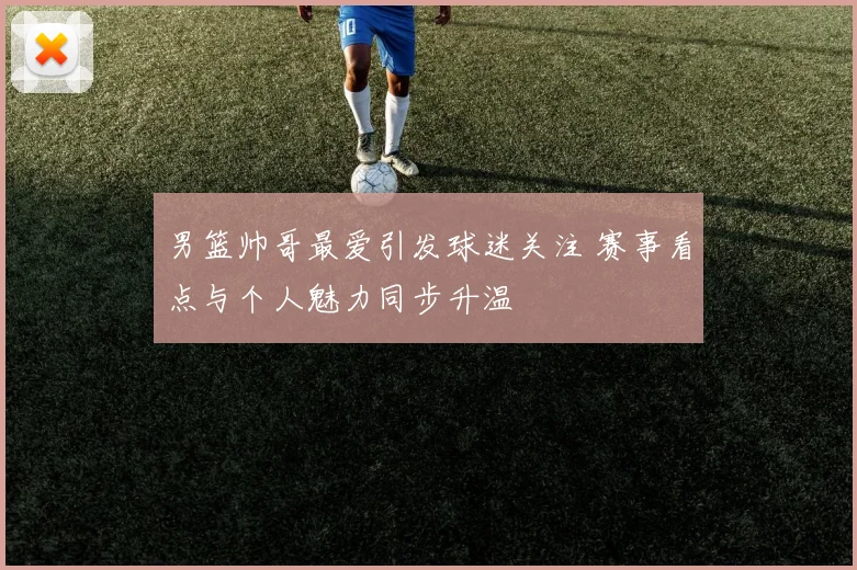 男篮帅哥最爱引发球迷关注 赛事看点与个人魅力同步升温