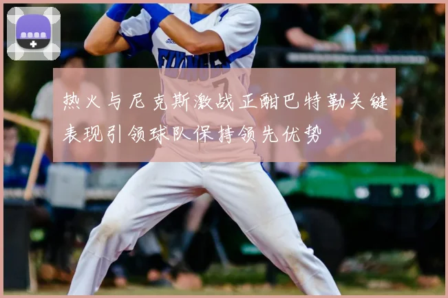 热火与尼克斯激战正酣巴特勒关键表现引领球队保持领先优势