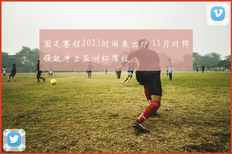 国足赛程2023时间表出炉 11月对阵强敌冲击亚洲杯席位