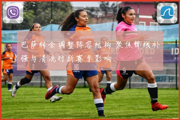 巴萨转会调整阵容结构 聚焦锋线补强与清洗对新赛季影响