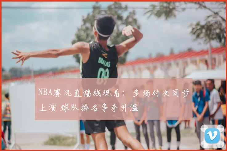 NBA赛况直播线观看：多场对决同步上演 球队排名争夺升温