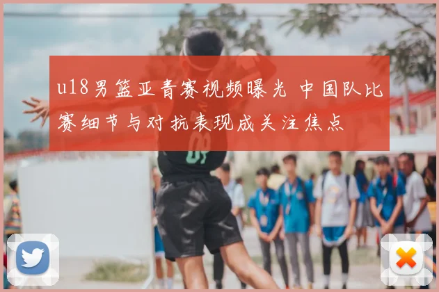 u18男篮亚青赛视频曝光 中国队比赛细节与对抗表现成关注焦点