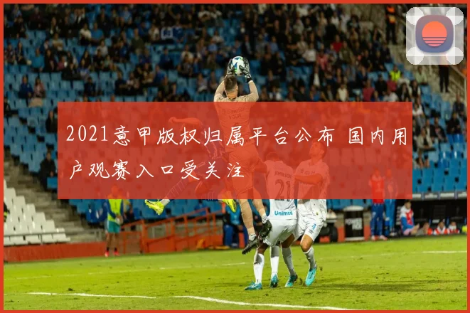 2021意甲版权归属平台公布 国内用户观赛入口受关注