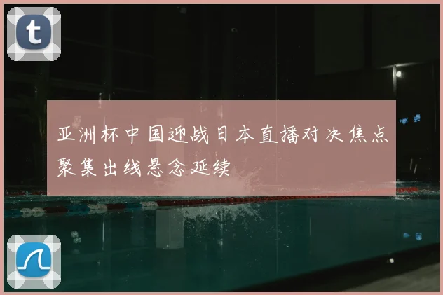 亚洲杯中国迎战日本直播对决焦点聚集出线悬念延续