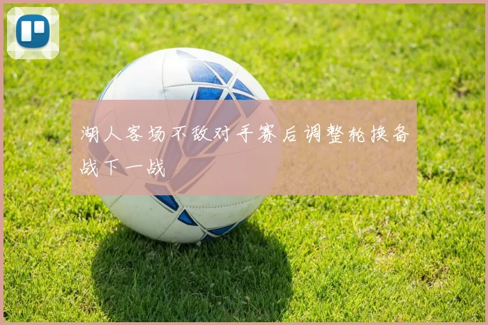 湖人客场不敌对手赛后调整轮换备战下一战
