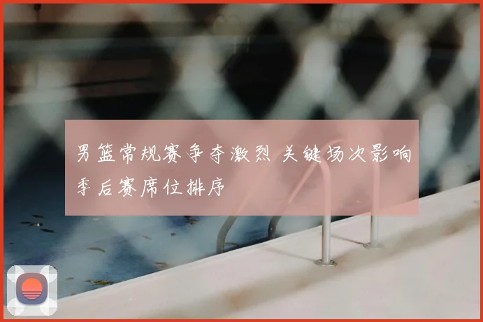 男篮常规赛争夺激烈 关键场次影响季后赛席位排序