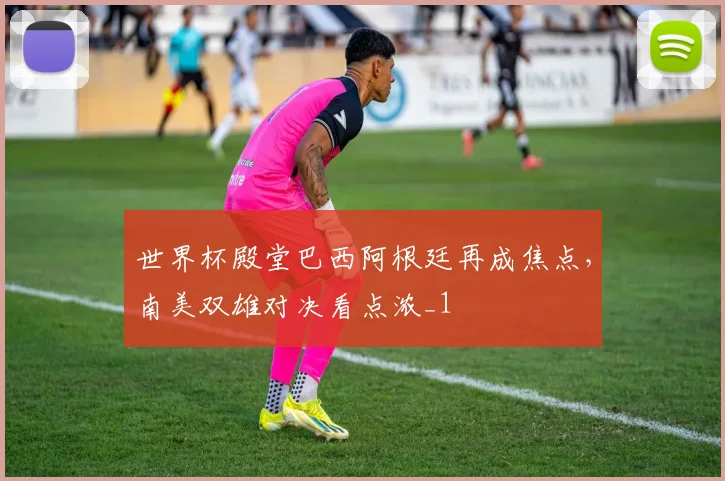世界杯殿堂巴西阿根廷再成焦点，南美双雄对决看点浓_1