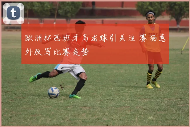 欧洲杯西班牙乌龙球引关注 赛场意外改写比赛走势