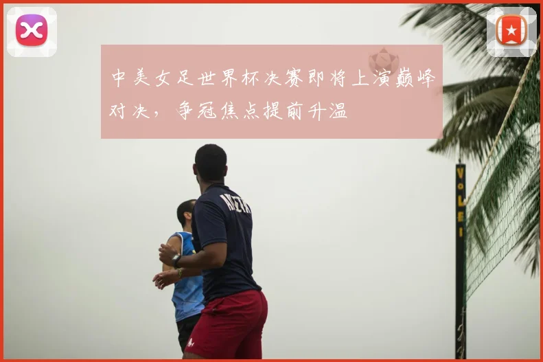 中美女足世界杯决赛即将上演巅峰对决,争冠焦点提前升温
