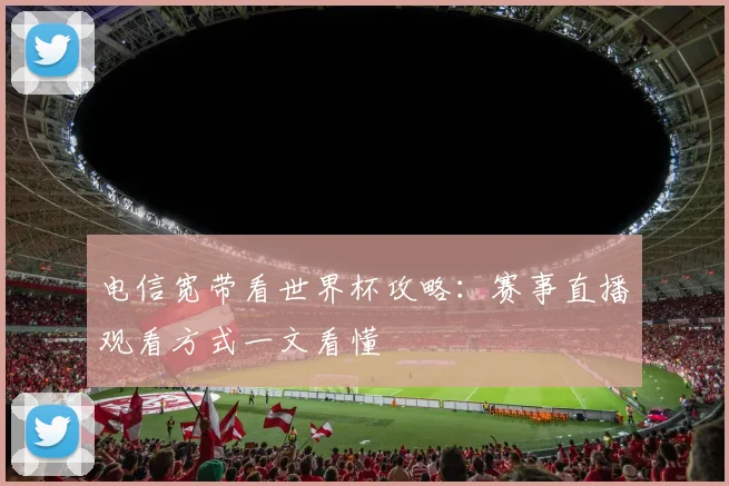 电信宽带看世界杯攻略:赛事直播观看方式一文看懂